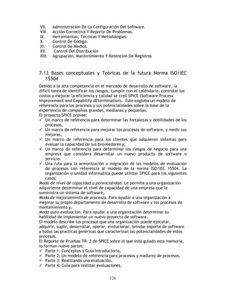 126
VII. Administración De La Configuración Del Software.
VIII. Acción Correctiva Y Reporte De Problemas.
IX. Herramientas, Técnicas Y Metodologías.
X. Control De Código.
XI. Control De Medios.
XII. Control Del Distribución
XIII. Agrupación, Mantenimiento Y Retención De Registros
7.13 Bases conceptuales y Teóricas de la futura Norma ISO/IEC
15504
Debido a la alta competencia en el mercado de desarrollo de software, la
difícil tarea de identificar los riesgos, cumplir con el calendario, controlar los
costos y mejorar la eficiencia y calidad se creó SPICE (Software Process
Improvement and Capability dEtermination). Este engloba un modelo de
referencia para los procesos y sus potencialidades sobre la base de la
experiencia de compañías grandes, medianas y pequeñas.
El proyecto SPICE provee:
Un marco de referencia para determinar las fortalezas y debilidades de los
procesos,
Un marco de referencia para mejorar los procesos de software, y medir sus
mejoras,
Un marco de referencia para los clientes que adquieren sistemas para
evaluar la capacidad de sus proveedores y,
Un marco de referencia para determinar los riesgos de negocio para una
empresa que considera desarrollar un nuevo producto de software o
servicio.
Una ruta para la armonización o migración de los modelos de evaluación
de procesos con referencia al modelo de la norma ISO/IEC 15504. La
organización o unidad informática puede utilizar SPICE para los siguientes
casos:
Modo de nivel de capacidad o potencialidad. Le permite a una organización
adquiriente determinar el nivel de capacidad de una empresa que le
suministra un sistema de software,
Modo de mejoramiento de procesos. Para ayudar a una organización a
mejorar su propio departamento de desarrollo de software y los procesos de
mantenimiento y,
Modo auto-evaluación. Para ayudar a una organización determinar su
habilidad de implementar un nuevo proyecto de software.
El modelo describe los procesos que una organización puede ejecutar,
adquirir, suplir, desarrollar, operar, evolucionar, brindar soporte de software
y todas las practicas genéricas que caracterizan las potencialidades de estos
procesos.
El Reporte de Pruebas TR- 2 de SPICE sobre el que está guiado esta memoria,
lo forman nueve partes:
Parte 1: Conceptos y Guía Introductoria,
Parte 2: Un modelo de referencia para procesos y madurez de procesos,
Parte 3: Realizando una evaluación,
Parte 4: Guía para realizar evaluaciones,
 