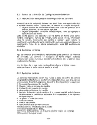 133
8.2 Tareas de la Gestión de Configuración de Software
8.2.1 Identificación de objetos en la configuración del Software
Se identificarán los elementos de la GCS en forma única y se organizarán bajo
el enfoque de Orientación a Objetos (OO). Se identifican dos tipos de objetos:
Objetos básicos: es una unidad de texto que pudo ser generada en el
análisis, el diseño, la codificación o prueba.
Objetos compuestos: son varios objetos simples, como por ejemplo la
especificación de diseño.
Cada objeto poseerá una estructura que lo define en forma única como:
nombre, descripción, número de revisión, fecha actual y hora, Información
sobre la versión, información del cambio a realizar, quién solicita la
modificación, quién la autoriza la modificación, quién se responsabiliza por la
modificación, fecha de la última actualización, otros ECS posiblemente
afectados.
8.2.2 Control de versiones
Aquí se combinan procedimiento y herramientas para gestionar las versiones
del producto. Las versiones se manejarán en forma simple, pudiendo
realizarse con un solo numero, o considerando la fecha, etc. se podrían basar
en el siguiente formato:
Nro. Versión = día + mes + año con lo cuál para buscar la última versión
basta con buscar la fecha menor o igual a la actual.
8.2.3 Control de cambios
Los cambios incontrolados llevan muy rápido al caos, el control del cambio
une procedimientos humanos con herramientas automáticas para proporcionar
un mecanismo de control, el proceso de control debería contener lo siguiente:
1. Reconocer la necesidad del cambio
2. Usuario realiza la petición del cambio
3. Evaluación del impacto del cambio
4. Generación del informe del cambio
5. Decisión de la autoridad de cambios, Si la respuesta es NO, se le informa a
la persona que el cambio fue rechazada, Si la respuesta es SI, se sigue con
el siguiente paso.
6. Se genera la orden de cambio
7. Realizar cambios
8. Revisar los cambios
9. Identificar los ECS que han cambiado
10.Establecer una línea base para la prueba
11.Realizar las actividades de SQA
12.Informar de los cambios, tal de que la próxima versión los contenga
13.Reconstruir la nueva versión
 