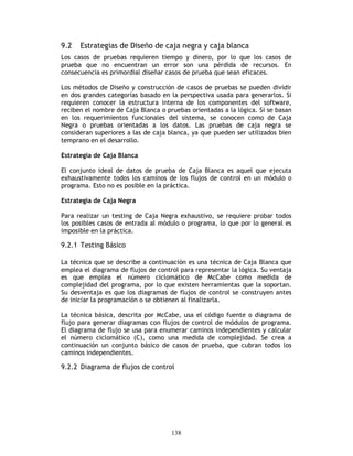 138
9.2 Estrategias de Diseño de caja negra y caja blanca
Los casos de pruebas requieren tiempo y dinero, por lo que los casos de
prueba que no encuentran un error son una pérdida de recursos. En
consecuencia es primordial diseñar casos de prueba que sean eficaces.
Los métodos de Diseño y construcción de casos de pruebas se pueden dividir
en dos grandes categorías basado en la perspectiva usada para generarlos. Si
requieren conocer la estructura interna de los componentes del software,
reciben el nombre de Caja Blanca o pruebas orientadas a la lógica. Si se basan
en los requerimientos funcionales del sistema, se conocen como de Caja
Negra o pruebas orientadas a los datos. Las pruebas de caja negra se
consideran superiores a las de caja blanca, ya que pueden ser utilizados bien
temprano en el desarrollo.
Estrategia de Caja Blanca
El conjunto ideal de datos de prueba de Caja Blanca es aquel que ejecuta
exhaustivamente todos los caminos de los flujos de control en un módulo o
programa. Esto no es posible en la práctica.
Estrategia de Caja Negra
Para realizar un testing de Caja Negra exhaustivo, se requiere probar todos
los posibles casos de entrada al módulo o programa, lo que por lo general es
imposible en la práctica.
9.2.1 Testing Básico
La técnica que se describe a continuación es una técnica de Caja Blanca que
emplea el diagrama de flujos de control para representar la lógica. Su ventaja
es que emplea el número ciclomático de McCabe como medida de
complejidad del programa, por lo que existen herramientas que la soportan.
Su desventaja es que los diagramas de flujos de control se construyen antes
de iniciar la programación o se obtienen al finalizarla.
La técnica básica, descrita por McCabe, usa el código fuente o diagrama de
flujo para generar diagramas con flujos de control de módulos de programa.
El diagrama de flujo se usa para enumerar caminos independientes y calcular
el número ciclomático (C), como una medida de complejidad. Se crea a
continuación un conjunto básico de casos de prueba, que cubran todos los
caminos independientes.
9.2.2 Diagrama de flujos de control
 