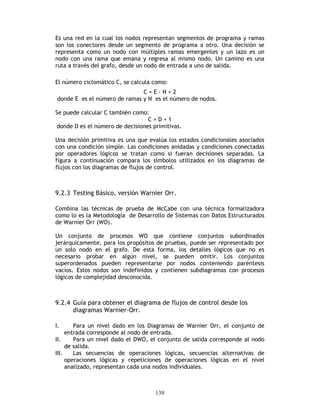 139
Es una red en la cual los nodos representan segmentos de programa y ramas
son los conectores desde un segmento de programa a otro. Una decisión se
representa como un nodo con múltiples ramas emergentes y un lazo es un
nodo con una rama que emana y regresa al mismo nodo. Un camino es una
ruta a través del grafo, desde un nodo de entrada a uno de salida.
El número ciclomático C, se calcula como:
C = E - N + 2
donde E es el número de ramas y N es el número de nodos.
Se puede calcular C también como:
C = D + 1
donde D es el número de decisiones primitivas.
Una decisión primitiva es una que evalúa los estados condicionales asociados
con una condición simple. Las condiciones anidadas y condiciones conectadas
por operadores lógicos se tratan como si fueran decisiones separadas. La
figura a continuación compara los símbolos utilizados en los diagramas de
flujos con los diagramas de flujos de control.
9.2.3 Testing Básico, versión Warnier Orr.
Combina las técnicas de prueba de McCabe con una técnica formalizadora
como lo es la Metodología de Desarrollo de Sistemas con Datos Estructurados
de Warnier Orr (WO).
Un conjunto de procesos WO que contiene conjuntos subordinados
jerárquicamente, para los propósitos de pruebas, puede ser representado por
un solo nodo en el grafo. De esta forma, los detalles lógicos que no es
necesario probar en algún nivel, se pueden omitir. Los conjuntos
superordenados pueden representarse por nodos conteniendo paréntesis
vacíos. Estos nodos son indefinidos y contienen subdiagramas con procesos
lógicos de complejidad desconocida.
9.2.4 Guía para obtener el diagrama de flujos de control desde los
diagramas Warnier-Orr.
I. Para un nivel dado en los Diagramas de Warnier Orr, el conjunto de
entrada corresponde al nodo de entrada.
II. Para un nivel dado el DWO, el conjunto de salida corresponde al nodo
de salida.
III. Las secuencias de operaciones lógicas, secuencias alternativas de
operaciones lógicas y repeticiones de operaciones lógicas en el nivel
analizado, representan cada una nodos individuales.
 