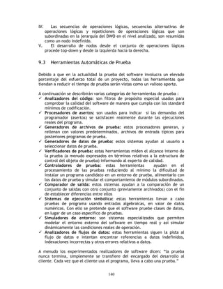 140
IV. Las secuencias de operaciones lógicas, secuencias alternativas de
operaciones lógicas y repeticiones de operaciones lógicas que son
subordinadas en la jerarquía del DWO en el nivel analizado, son resumidas
como un nodo indefinido.
V. El desarrollo de nodos desde el conjunto de operaciones lógicas
procede top-down y desde la izquierda hacia la derecha.
9.3 Herramientas Automáticas de Prueba
Debido a que en la actualidad la prueba del software involucra un elevado
porcentaje del esfuerzo total de un proyecto, todas las herramientas que
tiendan a reducir el tiempo de prueba serán vistas como un valioso aporte.
A continuación se describirán varias categorías de herramientas de prueba :
Analizadores del código: son filtros de propósito especial usados para
comprobar la calidad del software de manera que cumpla con los standard
mínimos de codificación.
Procesadores de asertos: son usados para indicar si las demandas del
programador (asertos) se satisfacen realmente durante las ejecuciones
reales del programa.
Generadores de archivos de prueba: estos procesadores generan, y
rellenan con valores predeterminados, archivos de entrada típicos para
posteriores programas de prueba.
Generadores de datos de prueba: estos sistemas ayudan al usuario a
seleccionar datos de prueba.
Verificadores de prueba: estas herramientas miden el alcance interno de
la prueba (a menudo expresados en términos relativos a la estructura de
control del objeto de prueba) informando al experto de calidad.
Controladores de prueba: estas herramientas ayudan en el
procesamiento de las pruebas reduciendo al mínimo la dificultad de
instalar un programa candidato en un entorno de prueba, alimentarlo con
los datos de prueba y simular el comportamiento de módulos subordinados.
Comparador de salida: estos sistemas ayudan a la comparación de un
conjunto de salidas con otro conjunto (previamente archivados) con el fin
de establecer diferencias entre ellos
Sistemas de ejecución simbólica: estas herramientas llevan a cabo
pruebas de programa usando entradas algebraicas, en valor de datos
numéricos. Con ello se pretende que el software pruebe clases de datos,
en lugar de un caso específico de pruebas.
Simuladores de entorno: son sistemas especializados que permiten
modelar el entorno externo del software en tiempo real y así simular
dinámicamente las condiciones reales de operación.
Analizadores de flujos de datos: estas herramientas siguen la pista al
flujo de datos e intentan encontrar referencias a datos indefinidos,
indexaciones incorrectas y otros errores relativos a datos.
A menudo los experimentados realizadores de software dicen: “la prueba
nunca termina, simplemente se transfiere del encargado del desarrollo al
cliente. Cada vez que el cliente usa el programa, lleva a cabo una prueba.”
 