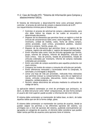 162
11.2 Caso de Estudio Nº2: “Sistema de Información para Compras y
abastecimiento”(SICA).
El Sistema de Información a desarrollar[15] tiene como principal objetivo
controlar el proceso de solicitud de compra y abastecimiento de la DT.
Los requerimientos mínimos para el Sistema son:
Controlar el proceso de solicitud de compra y abastecimiento, para
ello debe indicar las etapas en las cuales se encuentra un
determinado documento.
Disponer de los elementos que permitan llevar un registro a nivel de
artículo de características tales como: stock disponible, número de
inventario, unidad de medida, costo, fecha de última compra,
ultimo proveedor, stock critico, proveedores posibles, volumen
mínimo a comprar, familia, grupo, etc.
Disponer de los elementos que permitan llevar un registro de las
compras, registro de solicitudes y registro de despachos realizados.
Emitir informes tales como: lista de artículos agrupados por familia,
grupo, informe de compras, informe de despachos, artículos con
stock critico, lista de precios, listado de proveedores, listado de
artículos ordenados por inventario, informe de compras realizadas
ordenadas por proveedor.
Emitir una orden de compra automática para aquellos productos con
stock mínimo.
Comparar los niveles de compra y consumo de artículos por periodo.
Emitir diferencias mensuales y acumuladas entre lo comprado, lo
solicitado y lo entregado a despacho.
Llevar una hoja de vida por proveedor, indicando hitos relevantes
que permitan evaluar su comportamiento, para ello se registrará al
menos, artículos comprados, descuentos, monto compra, tiempo
despacho, calidad producto, etc.
Permitir rebaja electrónica de artículos mediante la utilización de
código de barra.
La aplicación deberá contemplar un nivel de privilegios que jerárquico, es
decir, se debe estructurar como "árbol" computacional, de esta forma siempre
el usuario del nivel superior puede acceder a información del nivel inferior.
El sistema debe contemplar un mantenedor de tablas base, es decir, de todas
aquellas tablas que son de la forma código, glosa.
El sistema debe contemplar un mantenedor de cuentas de usuarios, donde se
puedan asignar los permisos a las diferentes opciones del sistema. Los
privilegios son a nivel de opciones del sistema, pudiendo eventualmente ser
agrupadas en categorías de usuarios, el oferente debe considerar que pueden
haber tantos perfiles de usuarios como opciones tiene el sistema.
 