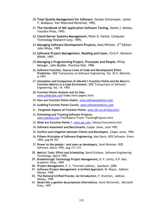185
20.Total Quality Management for Software, Gordon Schulmeyer, James
Y. McManus. Van Wostrand Reintrold, 1992.
21.The Handbook of MIS Application Software Testing, Daniel J. Mosley.
Yourdon Press, 1993.
22.Client/Server Systems Management, Peter D. Varhol. Computer
Technology Research Corp. 1995.
23.Managing Software Development Projects, Neal Whitten. 2nd
Edition
John Wiley, 1995
24.Software Project Management, Reading and Cases, Chris F. Kemerer.
IRWIN, 1997.
25.Managing a Programming Project, Processes and People, Philip
Metzger, John Boddie. Prentice Hall, 1996
26. Software Function, Source Lines of Code and Development Effort
Prediction. IEEE Transactions on Software Engineering. Vol. SE-9. Albrecht,
A.1993
27. Simulation and Comparison of Albreht’s Function Points and De Marco’s
Function Metrics in a Case Enviroment. IEEE Transactions on Software
Engineering. Vol. 19. 1993
28. Function Points Analysis and its Uses,
www.predicate.com/index.html/papers.html
29. How are Function Points Useful, www.softwaremetrics.com
30. Auditing Function Points Counts, www.softwaremetrics.com
31. Forgotten Aspects of Function Points, www.tbl.co.uk/fafpa.html
32. Estimating and Tracking Software Projects,
www.kallista.com/TechPapers/Track/ TrackingProjects.html
33. What are Function Points ?, www.spr.com /library/funcmente.htm
34. Software Assesment and Benchmarks, Casper Jones. June 1995
35. Conflict and Litigation between Clients and Developers, Casper Jones, 1996
36. Fifteen Principles of Software Engineering, Alan Davis, IEEE Software. Enero
1995, pag 94-101.
37. Power to the people : end users as developers, Sorel Reisman. IEEE
Software. Marzo 1992, pag.111-112
38. Metrics Tools: Effort and Scheduling. David Erickson. Software Engineering
Technology. March 1995
39. Breakthrough Technology Project Management, B. P. Lientz, K.P. Rea,
Academic Press, 1999
40. Project Management, P. C. Tinnirello (editor), Auerbach, 2000
41. Software Project Management: A Unified Approach, W. Royce, Addison
Wesley, 1998
42. The Rational Unified Process: An Introduction, P. Krutchen, Addison
Wesley, 1999
43. Desarrollo y gestión de proyectos Informáticos, Steve McConnell, Microsoft
Press, 1997
 
