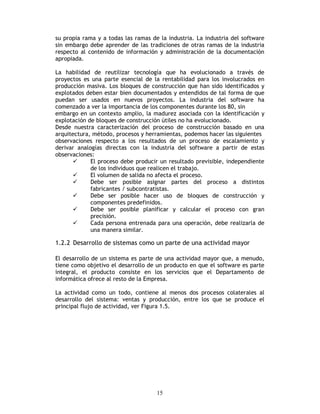 15
su propia rama y a todas las ramas de la industria. La industria del software
sin embargo debe aprender de las tradiciones de otras ramas de la industria
respecto al contenido de información y administración de la documentación
apropiada.
La habilidad de reutilizar tecnología que ha evolucionado a través de
proyectos es una parte esencial de la rentabilidad para los involucrados en
producción masiva. Los bloques de construcción que han sido identificados y
explotados deben estar bien documentados y entendidos de tal forma de que
puedan ser usados en nuevos proyectos. La industria del software ha
comenzado a ver la importancia de los componentes durante los 80, sin
embargo en un contexto amplio, la madurez asociada con la identificación y
explotación de bloques de construcción útiles no ha evolucionado.
Desde nuestra caracterización del proceso de construcción basado en una
arquitectura, método, procesos y herramientas, podemos hacer las siguientes
observaciones respecto a los resultados de un proceso de escalamiento y
derivar analogías directas con la industria del software a partir de estas
observaciones:
El proceso debe producir un resultado previsible, independiente
de los individuos que realicen el trabajo.
El volumen de salida no afecta el proceso.
Debe ser posible asignar partes del proceso a distintos
fabricantes / subcontratistas.
Debe ser posible hacer uso de bloques de construcción y
componentes predefinidos.
Debe ser posible planificar y calcular el proceso con gran
precisión.
Cada persona entrenada para una operación, debe realizarla de
una manera similar.
1.2.2 Desarrollo de sistemas como un parte de una actividad mayor
El desarrollo de un sistema es parte de una actividad mayor que, a menudo,
tiene como objetivo el desarrollo de un producto en que el software es parte
integral, el producto consiste en los servicios que el Departamento de
informática ofrece al resto de la Empresa.
La actividad como un todo, contiene al menos dos procesos colaterales al
desarrollo del sistema: ventas y producción, entre los que se produce el
principal flujo de actividad, ver Figura 1.5.
 