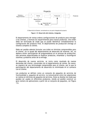16
Figura 1.5: Desarrollo del sistema, integrada.
El departamento de ventas ordena configuraciones de producto para entregar
a los clientes, y formula los requerimientos para nuevos productos. Una orden
debe ser formulada de modo que se pueda identificar inmediatamente la
configuración del producto final. El departamento de producción entrega un
sistema completo al cliente.
Debe ser posible además formular una orden en términos comprensibles para
el cliente, sin la ayuda del departamento de desarrollo de sistemas. Así, no
debiera existir participación de programadores en el proceso de producción;
sólo personas especializadas en duplicar productos, ensamblar y reconfigurar
sistemas y probarlos antes de la entrega.
El desarrollo de nuevos servicios, se inicia como resultado de nuevas
demandas del cliente, convenidas con el departamento de ventas. De nuevo,
se requiere de una terminología comprensible para el cliente, por lo que la
participación del departamento de desarrollo es minimizada en el contacto
con el cliente.
Los productos se definen como un conjunto de paquetes de servicios de
funcionalidad o, paquetes de servicio. La comunicación entre los subprocesos
se realiza en términos de paquetes de servicios. Estos se diseñan de modo que
puedan ser usados en diferentes productos, siendo así posible construir un
gran número de aplicaciones a partir de un conjunto de paquetes, ver Figura
1.6.
 