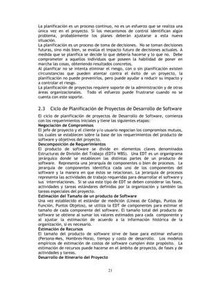 21
La planificación es un proceso continuo, no es un esfuerzo que se realiza una
única vez en el proyecto. Si los mecanismos de control identifican algún
problema, probablemente los planes deberán ajustarse a esta nueva
situación.
La planificación es un proceso de toma de decisiones. No se toman decisiones
futuras, sino más bien, se evalúa el impacto futuro de decisiones actuales. A
medida que se planifica se decide lo que debería hacerse y lo que no. Debe
comprometer a aquellos individuos que poseen la habilidad de poner en
marcha las cosas, obteniendo resultados concretos.
Al planificar no se intenta eliminar el riesgo, con o sin planificación existen
circunstancias que pueden atentar contra el éxito de un proyecto, la
planificación no puede prevenirlos, pero puede ayudar a reducir su impacto y
a controlar el riesgo.
La planificación de proyectos requiere soporte de la administración y de otras
áreas organizacionales. Todo el esfuerzo puede frustrarse cuando no se
cuenta con este soporte.
2.3 Ciclo de Planificación de Proyectos de Desarrollo de Software
El ciclo de planificación de proyectos de Desarrollo de Software, comienza
con los requerimientos iniciales y tiene las siguientes etapas:
Negociación de Compromisos
El jefe de proyecto y el cliente y/o usuario negocian los compromisos mutuos,
los cuales se establecen sobre la base de los requerimientos del producto de
software y objetivos del proyecto.
Descomposición de Requerimientos
El producto de software se divide en elementos claves denominados
Estructuras de División del Trabajo (EDTo WBS). Una EDT es un organigrama
jerárquico donde se establecen las distintas partes de un producto de
software. Representa una jerarquía de componentes o bien de procesos. La
jerarquía de componentes identifica cada uno de los componentes del
software y la manera en que éstos se relacionan. La jerarquía de procesos
representa las actividades de trabajo requeridas para desarrollar el software y
sus interrelaciones. Si se usa este tipo de EDT se deben considerar las fases,
actividades y tareas estándares definidas por la organización y también las
tareas especiales del proyecto.
Estimación del Tamaño de un producto de Software
Una vez establecido el estándar de medición (Líneas de Código, Puntos de
Función, Puntos Objetos), se utiliza la EDT de componentes para estimar el
tamaño de cada componente del software. El tamaño total del producto de
software se obtiene al sumar los valores estimados para cada componente y
al ajustar la estimación de acuerdo a la información histórica de la
organización, si es necesario.
Estimación de Recursos
El tamaño del producto de software sirve de base para estimar esfuerzo
(Persona-Mes, Hombres-Hora), tiempo y costo de desarrollo. Los modelos
empíricos de estimación de costos de software cumplen éste propósito. La
estimación de recursos puede hacerse en el ámbito de proyecto, de fases y de
actividades y tareas.
Desarrollo de Itinerario del Proyecto
 