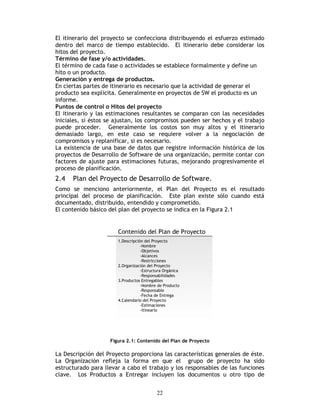 22
El itinerario del proyecto se confecciona distribuyendo el esfuerzo estimado
dentro del marco de tiempo establecido. El itinerario debe considerar los
hitos del proyecto.
Término de fase y/o actividades.
El término de cada fase o actividades se establece formalmente y define un
hito o un producto.
Generación y entrega de productos.
En ciertas partes de itinerario es necesario que la actividad de generar el
producto sea explicita. Generalmente en proyectos de SW el producto es un
informe.
Puntos de control o Hitos del proyecto
El itinerario y las estimaciones resultantes se comparan con las necesidades
iniciales, si éstos se ajustan, los compromisos pueden ser hechos y el trabajo
puede proceder. Generalmente los costos son muy altos y el itinerario
demasiado largo, en este caso se requiere volver a la negociación de
compromisos y replanificar, si es necesario.
La existencia de una base de datos que registre información histórica de los
proyectos de Desarrollo de Software de una organización, permite contar con
factores de ajuste para estimaciones futuras, mejorando progresivamente el
proceso de planificación.
2.4 Plan del Proyecto de Desarrollo de Software.
Como se menciono anteriormente, el Plan del Proyecto es el resultado
principal del proceso de planificación. Este plan existe sólo cuando está
documentado, distribuido, entendido y comprometido.
El contenido básico del plan del proyecto se indica en la Figura 2.1
Figura 2.1: Contenido del Plan de Proyecto
La Descripción del Proyecto proporciona las características generales de éste.
La Organización refleja la forma en que el grupo de proyecto ha sido
estructurado para llevar a cabo el trabajo y los responsables de las funciones
clave. Los Productos a Entregar incluyen los documentos u otro tipo de
 