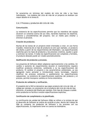 28
Se caracteriza en términos del modelo de ciclo de vida y las fases
individuales. Los modelos del ciclo de vida de un proyecto se analizan con
mayor detalle en el Anexo B.
2.6.3 Procesos y productos del ciclo de vida.
Comunicación.
La existencia de las especificaciones permite que los miembros del equipo
alcancen un consenso acerca de sus roles, haciendo explícitos los objetivos,
contexto y procedimientos del proyecto. Son un medio para enseñar y
entrenar al personal.
Creación de productos.
Muchas de las tareas de un proyecto están orientadas a crear, en una forma
trazable, instancias de un tipo de producto en otro (por ejemplo, un producto
del diseño a partir de los requerimientos del Diseñador). Las especificaciones
explícitas para los tipos de productos y los procesos creativos, ayudan a guiar
y controlar las tareas. Si todas las especificaciones son completas y formales,
el producto deseado puede ser creado automáticamente.
Modificación de productos y procesos.
Los proyectos de Software deben adaptarse oportunamente a los cambios. Un
cambio o aumento de requerimientos durante el mantenimiento requiere
modificar productos existentes, cambiando o no las especificaciones del
producto. El cambiar el proyecto o las características ambientales, ya sea
agregando nuevo personal o introduciendo nueva tecnología, requiere
modificar los procesos existentes y posiblemente las especificaciones
subyacentes. La existencia de especificaciones explícitas del producto y el
proceso, permite incorporar cambios en forma sistemática.
Productos de validación y verificación.
El propósito de la V&V es demostrar que algún producto del ciclo de vida, el
código por ejemplo, es consistente con el producto del ciclo de vida de tipo
diferente, el producto del Diseño por ejemplo. Este tipo de chequeo cruzado
entre productos se facilita si existen especificaciones explícitas.
Certificación de cumplimiento a lo planificado.
La certificación de calidad del Software (SQA) se refiere a la certeza de que
el desarrollo de Software se realiza de acuerdo al plan. Mucho del trabajo de
SQA es comparar los productos de Software y los procesos con sus
especificaciones. Es importante tener en cuenta los estándares.
 