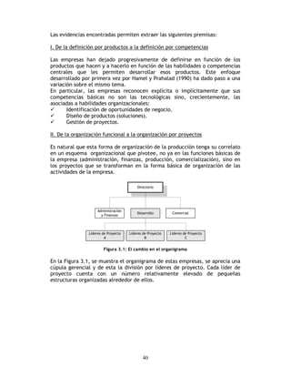 40
Las evidencias encontradas permiten extraer las siguientes premisas:
I. De la definición por productos a la definición por competencias
Las empresas han dejado progresivamente de definirse en función de los
productos que hacen y a hacerlo en función de las habilidades o competencias
centrales que les permiten desarrollar esos productos. Este enfoque
desarrollado por primera vez por Hamel y Prahalad (1990) ha dado paso a una
variación sobre el mismo tema.
En particular, las empresas reconocen explícita o implícitamente que sus
competencias básicas no son las tecnológicas sino, crecientemente, las
asociadas a habilidades organizacionales:
Identificación de oportunidades de negocio.
Diseño de productos (soluciones).
Gestión de proyectos.
II. De la organización funcional a la organización por proyectos
Es natural que esta forma de organización de la producción tenga su correlato
en un esquema organizacional que pivotee, no ya en las funciones básicas de
la empresa (administración, finanzas, producción, comercialización), sino en
los proyectos que se transforman en la forma básica de organización de las
actividades de la empresa.
Figura 3.1: El cambio en el organigrama
En la Figura 3.1, se muestra el organigrama de estas empresas, se aprecia una
cúpula gerencial y de esta la división por líderes de proyecto. Cada líder de
proyecto cuenta con un número relativamente elevado de pequeñas
estructuras organizadas alrededor de ellos.
 