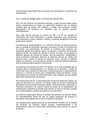 59
El planificador debe determinar las causas de la divergencia y reconciliar las
estimaciones.
5.2.1 Líneas de Código (LDC) v/s Puntos de Función (PF).
LDC y PF son técnicas de estimación distintas, a pesar de que ambas tienen
varias características en común. La estimación comienza con un enfoque
limitado para el ámbito del software y desde esta sentencia intenta
descomponer el software en funciones que se pueden estimar,
individualmente.
Para cada función entonces se estima las LDC y el PF (la variable de
estimación). De forma alternativa, se puede seleccionar otro componente
para dimensionar clases u objetos, cambios, o procesos de gestión en los que
puede tener impacto.
Las métricas de productividad (p. ej.: LDC/pm o PF/pm) se aplican entonces
para la variable de estimación adecuada y se extrae el costo o el esfuerzo de
la función. Las estimaciones de función se combinan para producir una
estimación global del proyecto entero. En general, el dominio del proyecto
debería calcular las medias de LDC/pm o PF/pm. Es decir, los proyectos se
deberían agrupar por tamaño de equipo, área de aplicación, complejidad y
otros parámetros relevantes. Entonces se deberían calcular las medias del
dominio local. Cuando se estima un proyecto nuevo, primero se debería
asignar aun dominio, y a continuación utilizar la media del dominio adecuado
para la productividad al generar la estimación.
Las técnicas de estimación de LDC y PF difieren en el nivel de detalle que se
requiere para la descomposición y el objetivo de la partición. Cuando se
utiliza LDC como variable de estimación, la descomposición es absolutamente
esencial y a menudo se toman para considerables niveles de detalle. Cuanto
más grande sea el grado de particionamiento, más probable será que pueda
desarrollar estimaciones más exactas.
Para estimaciones de PF, la descomposición funciona de diferente manera. En
lugar de centrarse en la función, se estiman cada una de las características
del dominio de información entradas, salidas, archivos de datos, peticiones, e
interfaces extremas y los catorce valores de ajuste de la complejidad. Las
estimaciones resultantes se utilizan para derivar un valor de PF que se pueda
unir a datos pasados y utilizar para generar una estimación.
Las métricas usadas para estimar el tamaño del producto de software deben
ser razonablemente fáciles de usar en etapas tempranas del proyecto y
fácilmente mensurables una vez que el trabajo ha finalizado.
Las comparaciones subsecuentes de las estimaciones iniciales con el tamaño
del producto de software actual, proveen retroalimentación a los
planificadores acerca de cómo hacer estimaciones más precisas en futuros
proyectos.
 