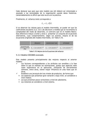 67
Cabe destacar que para que este modelo sea útil deberá ser sintonizado o
ajustado a las necesidades de la organización usando datos históricos.
Lamentablemente es difícil que esto ocurra en la práctica.
Finalmente, el esfuerzo total corresponde a:
iND FEE ∏×=
Si se observan los valores para el modelo Intermedio, se puede ver que los
coeficientes escalares (3,2; 3,0; 2,8) decrecen a medida que se incrementa la
complejidad del modo de desarrollo, al contrario que en el modelo Básico.
Esta diferencia indujo a Conte y otros a presentar un conjunto de ecuaciones
alternativas, cuyo comportamiento, según sus autores, mejora el de las
ecuaciones originales del modelo Intermedio, ver Tabla 5.10.
08,1
)(6,2 KLDCEN ×= 12,1
)(9,2 KLDCEN ×= 20,1
)(9,2 KLDCED ×=
Tabla 5.10: Mejoras de las Ecuaciones del esfuerzo
5.3.4 Modelo COCOMO avanzado.
Este modelo presenta principalmente dos mejoras respecto al anterior
modelo:
Los factores correspondientes a los atributos son sensibles a la fase
sobre la que se realizan las estimaciones, puesto que aspectos tales
como experiencia en la aplicación, utilización de herramientas
software, entre otros, tienen mayor influencia en unas fases que en
otras.
Establece una jerarquía de tres niveles de productos, de forma que:
• Los aspectos que presentan gran variación a bajo nivel, se consideran a
nivel módulo.
• Los que presentan pocas variaciones a nivel de subsistema.
• Los restantes se consideran a nivel sistema.
 