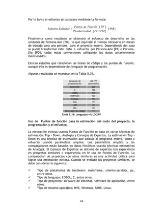 94
Por lo tanto el esfuerzo se calculara mediante la fórmula:
]PM[
]/[Pr
][
PMPFdoductivida
PFFuncióndePuntos
EstándarEsfuerzo =
Finalmente como resultado se obtendrá el esfuerzo de desarrollo en las
unidades de Persona-Mes [PM], lo que equivale el tiempo necesario en meses
de trabajo para una persona, para el proyecto entero. Dependiendo del caso
se puede transformar éste dato a esfuerzo por Persona-Año [PA] o Persona-
Día [PD], todas estas conversiones utilizando los datos anteriormente
mencionados.
Existen estudios que relacionan las líneas de código y los puntos de función,
aunque ello es dependiente del lenguaje de programación.
Algunos resultados se muestran en la Tabla 5.39.
Tabla 5.39: Lenguajes v/s LOC/PF
Uso de Puntos de función para la estimación del costo del proyecto, la
programación y el esfuerzo.
La estimación exitosa usando Puntos de Función se basa en varias técnicas de
estimación: Top - Down, Analogía y Consejos de Expertos. La estimación Top -
Down es una técnica de estimación que calcula el programa entero, costo y
esfuerzo usando parámetros amplios. Los parámetros amplios y las
comparaciones están basados en datos históricos usando técnicas estimativas
de Analogía. El Consejo de Expertos se obtiene de expertos con experiencia
en proyectos similares o experiencia en le uso de Puntos de Función. La
comparación de proyectos con otros similares es una actividad crítica para
lograr una estimación exitosa. Cuando se evalúan los proyectos similares, se
debe considerar lo siguiente:
Tipo de plataforma de hardware: mainframe, cliente/servidor, pc,
entre otros.
Tipo de lenguaje: COBOL, C, entre otros.
Tipo de proyectos: software de sistemas, software de aplicación, entre
otros.
Tipo de sistema operativo: MVS, Windows, UNIX, Linux.
 