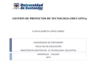 GESTION DE PROYECTOS DE TECNOLOGIA EDUCATIVA.
FLOR ELIZABETH LÓPEZ GÓMEZ
UNIVERSIDAD DE SANTANDER
FACULTAD DE EDUCACIÓN
MAESTRIA EN GESTION DE LA TECNOLOGIA EDUCATIVA
MANIZALES - CALDAS
2015
 
