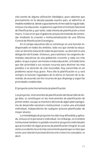 23
está exenta de alguna utilización ideológica, pues sabemos que
precisamente en la década pasada nuestro país, al adherirse al
modelo neoliberal, donde supuestamente el mercado lo regula todo,
incluso a la educación, el gobierno suprimió el Instituto Nacional
de Planificación y, por tanto, todo intento de planificación a nivel
macro. Craso error que el gobierno actual está tratando de enmen-
dar mediante la creación e institucionalización de una Oficina
Central de Planificación Estratégica.
En el campo educativo ello se constituye en una función in-
dispensable en todos los ámbitos, toda vez que siendo la educa-
ción un derecho natural de todas las personas, su atención es una
obligación del Estado. Entonces, para satisfacer las exigentes de-
mandas educativas de una población creciente y cada vez más
pobre, lo que es peor con menos o mala educación, el Estado tiene
que dar prioridad a sus escasos recursos para destinar los más
posibles a la atención de esta necesidad, hoy convertida en un
problema social muy grave. Para ello la planificación es y será
siempre la función reguladora de la oferta en función de la de-
manda, de acuerdo con los recursos de que disponga y según las
prioridades establecidas.
El proyecto como herramienta de planificación
Los proyectos, instrumentos de planificación del desarrollo de lar-
ga data, se constituyen en los instrumentos de planificación de
primer orden, sea que se inserten o deriven de algún plan o progra-
ma de desarrollo nacional o institucional, o como una actividad
individual, independiente de cualquier proceso planificador de
mayor alcance.
La metodología de proyectos ha sido muy difundida y aplica-
da, incluso en lo personal o individual; sin embargo, en el ámbito
institucional también es posible encontrar proyectos individuales
que prescinden de algún proceso de planificación integral, lo cual
como es evidente no es lo más conveniente puesto que es claro que
existe una relación funcional directa entre estos tres conceptos, es
decir:
 