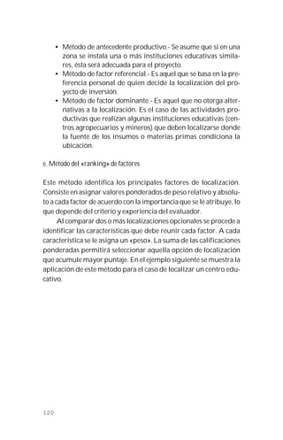120
• Método de antecedente productivo.- Se asume que si en una
zona se instala una o más instituciones educativas simila-
res, ésta será adecuada para el proyecto.
• Método de factor referencial.- Es aquel que se basa en la pre-
ferencia personal de quien decide la localización del pro-
yecto de inversión.
• Método de factor dominante.- Es aquel que no otorga alter-
nativas a la localización. Es el caso de las actividades pro-
ductivas que realizan algunas instituciones educativas (cen-
tros agropecuarios y mineros) que deben localizarse donde
la fuente de los insumos o materias primas condiciona la
ubicación.
e. Método del «ranking» de factores
Este método identifica los principales factores de localización.
Consiste en asignar valores ponderados de peso relativo y absolu-
to a cada factor de acuerdo con la importancia que se le atribuye, lo
que depende del criterio y experiencia del evaluador.
Al comparar dos o más localizaciones opcionales se procede a
identificar las características que debe reunir cada factor. A cada
característica se le asigna un «peso». La suma de las calificaciones
ponderadas permitirá seleccionar aquella opción de localización
que acumule mayor puntaje. En el ejemplo siguiente se muestra la
aplicación de este método para el caso de localizar un centro edu-
cativo.
 