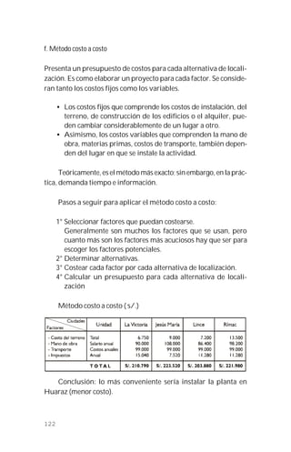 122
f. Método costo a costo
Presenta un presupuesto de costos para cada alternativa de locali-
zación. Es como elaborar un proyecto para cada factor. Se conside-
ran tanto los costos fijos como los variables.
• Los costos fijos que comprende los costos de instalación, del
terreno, de construcción de los edificios o el alquiler, pue-
den cambiar considerablemente de un lugar a otro.
• Asimismo, los costos variables que comprenden la mano de
obra, materias primas, costos de transporte, también depen-
den del lugar en que se instale la actividad.
Teóricamente, es el método más exacto; sin embargo, en la prác-
tica, demanda tiempo e información.
Pasos a seguir para aplicar el método costo a costo:
1° Seleccionar factores que puedan costearse.
Generalmente son muchos los factores que se usan, pero
cuanto más son los factores más acuciosos hay que ser para
escoger los factores potenciales.
2° Determinar alternativas.
3° Costear cada factor por cada alternativa de localización.
4° Calcular un presupuesto para cada alternativa de locali-
zación
Método costo a costo ( s/.)
Conclusión: lo más conveniente sería instalar la planta en
Huaraz (menor costo).
 