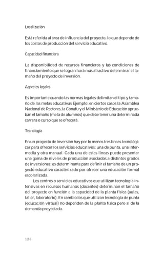 126
Localización
Está referida al área de influencia del proyecto, lo que depende de
los costos de producción del servicio educativo.
Capacidad financiera
La disponibilidad de recursos financieros y las condiciones de
financiamiento que se logran hará más atractivo determinar el ta-
maño del proyecto de inversión.
Aspectos legales
Es importante cuando las normas legales delimitan el tipo y tama-
ño de las metas educativas Ejemplo: en ciertos casos la Asamblea
Nacional de Rectores, la Conafu y el Ministerio de Educación aprue-
ban el tamaño (meta de alumnos) que debe tener una determinada
carrera o curso que se ofrecerá.
Tecnología
En un proyecto de inversión hay por lo menos tres líneas tecnológi-
cas para ofrecer los servicios educativos: una de punta, una inter-
media y otra manual. Cada una de estas líneas puede presentar
una gama de niveles de producción asociados a distintos grados
de inversiones; es determinante para definir el tamaño de un pro-
yecto educativo caracterizado por ofrecer una educación formal
escolarizada.
Los centros o servicios educativos que utilizan tecnología in-
tensivas en recursos humanos (docentes) determinan el tamaño
del proyecto en función a la capacidad de la planta física (aulas,
taller, laboratorio). En cambio los que utilizan tecnología de punta
(educación virtual) no dependen de la planta física pero sí de la
demanda proyectada.
 