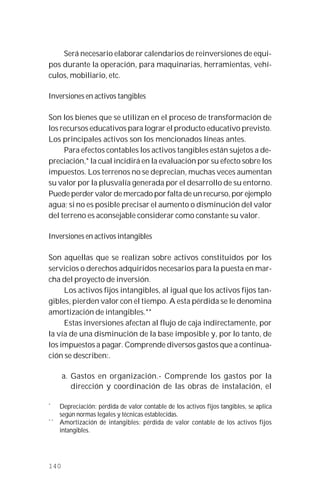 140
Será necesario elaborar calendarios de reinversiones de equi-
pos durante la operación, para maquinarias, herramientas, vehí-
culos, mobiliario, etc.
Inversiones en activos tangibles
Son los bienes que se utilizan en el proceso de transformación de
los recursos educativos para lograr el producto educativo previsto.
Los principales activos son los mencionados líneas antes.
Para efectos contables los activos tangibles están sujetos a de-
preciación,* la cual incidirá en la evaluación por su efecto sobre los
impuestos. Los terrenos no se deprecian, muchas veces aumentan
su valor por la plusvalía generada por el desarrollo de su entorno.
Puede perder valor de mercado por falta de un recurso, por ejemplo
agua; si no es posible precisar el aumento o disminución del valor
del terreno es aconsejable considerar como constante su valor.
Inversiones en activos intangibles
Son aquellas que se realizan sobre activos constituidos por los
servicios o derechos adquiridos necesarios para la puesta en mar-
cha del proyecto de inversión.
Los activos fijos intangibles, al igual que los activos fijos tan-
gibles, pierden valor con el tiempo. A esta pérdida se le denomina
amortización de intangibles.**
Estas inversiones afectan al flujo de caja indirectamente, por
la vía de una disminución de la base imposible y, por lo tanto, de
los impuestos a pagar. Comprende diversos gastos que a continua-
ción se describen:.
a. Gastos en organización.- Comprende los gastos por la
dirección y coordinación de las obras de instalación, el
*
Depreciación: pérdida de valor contable de los activos fijos tangibles, se aplica
según normas legales y técnicas establecidas.
* *
Amortización de intangibles: pérdida de valor contable de los activos fijos
intangibles.
 