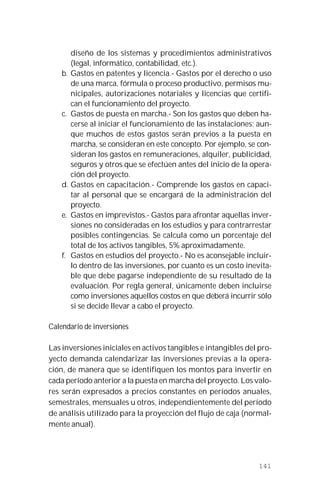141
diseño de los sistemas y procedimientos administrativos
(legal, informático, contabilidad, etc.).
b. Gastos en patentes y licencia.- Gastos por el derecho o uso
de una marca, fórmula o proceso productivo, permisos mu-
nicipales, autorizaciones notariales y licencias que certifi-
can el funcionamiento del proyecto.
c. Gastos de puesta en marcha.- Son los gastos que deben ha-
cerse al iniciar el funcionamiento de las instalaciones; aun-
que muchos de estos gastos serán previos a la puesta en
marcha, se consideran en este concepto. Por ejemplo, se con-
sideran los gastos en remuneraciones, alquiler, publicidad,
seguros y otros que se efectúen antes del inicio de la opera-
ción del proyecto.
d. Gastos en capacitación.- Comprende los gastos en capaci-
tar al personal que se encargará de la administración del
proyecto.
e. Gastos en imprevistos.- Gastos para afrontar aquellas inver-
siones no consideradas en los estudios y para contrarrestar
posibles contingencias. Se calcula como un porcentaje del
total de los activos tangibles, 5% aproximadamente.
f. Gastos en estudios del proyecto.- No es aconsejable incluir-
lo dentro de las inversiones, por cuanto es un costo inevita-
ble que debe pagarse independiente de su resultado de la
evaluación. Por regla general, únicamente deben incluirse
como inversiones aquellos costos en que deberá incurrir sólo
si se decide llevar a cabo el proyecto.
Calendario de inversiones
Las inversiones iniciales en activos tangibles e intangibles del pro-
yecto demanda calendarizar las inversiones previas a la opera-
ción, de manera que se identifiquen los montos para invertir en
cada período anterior a la puesta en marcha del proyecto. Los valo-
res serán expresados a precios constantes en períodos anuales,
semestrales, mensuales u otros, independientemente del período
de análisis utilizado para la proyección del flujo de caja (normal-
mente anual).
 