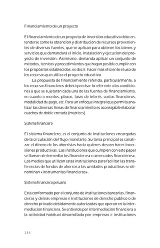 146
Financiamiento de un proyecto
El financiamiento de un proyecto de inversión educativa debe en-
tenderse como la obtención y distribución de recursos provenien-
tes de diversas fuentes, que se aplican para obtener los bienes y
servicios que demandará el inicio, instalación y ejecución del pro-
yecto de inversión. Asimismo, demanda aplicar un conjunto de
métodos, técnicas y procedimientos que hagan posible cumplir con
los propósitos establecidos, es decir, hacer más eficiente el uso de
los recursos que utiliza el proyecto educativo.
La propuesta de financiamiento referida, particularmente, a
los recursos financieros deberá precisar lo referente a las condicio-
nes a que se sujetarán cada una de las fuentes de financiamiento,
en cuanto a montos, plazos, tasas de interés, costos financieros,
modalidad de pago, etc. Para un enfoque integral que permita ana-
lizar las diversas líneas de financiamiento es aconsejable elaborar
cuadros de doble entrada (matrices).
Sistema financiero
El sistema financiero, es el conjunto de instituciones encargadas
de la circulación del flujo monetario. Su tarea principal es canali-
zar el dinero de los ahorristas hacia quienes desean hacer inver-
siones productivas. Las instituciones que cumplen con este papel
se llaman «intermediarios financieros» o «mercados financieros».
Los medios que utilizan estas instituciones para facilitar las trans-
ferencias de fondos de ahorros a las unidades productivas se de-
nominan «instrumentos financieros».
Sistema financiero peruano
Está conformado por el conjunto de instituciones bancarias, finan-
cieras y demás empresas e instituciones de derecho público o de
derecho privado debidamente autorizadas que operan en la inter-
mediación financiera. Se entiende por intermediación financiera a
la actividad habitual desarrollada por empresas e instituciones
 