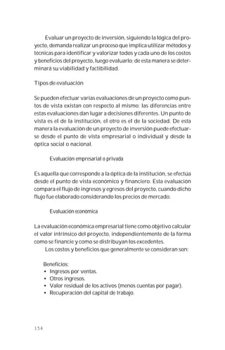 154
Evaluar un proyecto de inversión, siguiendo la lógica del pro-
yecto, demanda realizar un proceso que implica utilizar métodos y
técnicas para identificar y valorizar todos y cada uno de los costos
y beneficios del proyecto, luego evaluarlo; de esta manera se deter-
minará su viabilidad y factibilidad.
Tipos de evaluación
Se pueden efectuar varias evaluaciones de un proyecto como pun-
tos de vista existan con respecto al mismo; las diferencias entre
estas evaluaciones dan lugar a decisiones diferentes. Un punto de
vista es el de la institución, el otro es el de la sociedad. De esta
manera la evaluación de un proyecto de inversión puede efectuar-
se desde el punto de vista empresarial o individual y desde la
óptica social o nacional.
Evaluación empresarial o privada
Es aquella que corresponde a la óptica de la institución, se efectúa
desde el punto de vista económico y financiero. Esta evaluación
compara el flujo de ingresos y egresos del proyecto, cuando dicho
flujo fue elaborado considerando los precios de mercado.
Evaluación económica
La evaluación económica empresarial tiene como objetivo calcular
el valor intrínsico del proyecto, independientemente de la forma
como se financie y como se distribuyan los excedentes.
Los costos y beneficios que generalmente se consideran son:
Beneficios:
• Ingresos por ventas.
• Otros ingresos.
• Valor residual de los activos (menos cuentas por pagar).
• Recuperación del capital de trabajo.
 