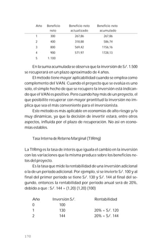 170
Año Beneficio Beneficio neto Beneficio neto
neto actualizado acumulado
1 300 267,86 267,86
2 400 318,88 586,74
3 800 569,42 1156,16
4 900 571,97 1728,13
5 1.100
En la suma acumulada se observa que la inversión de S/. 1.500
se recuperará en un plazo aproximado de 4 años.
El método tiene mayor aplicabilidad cuando se emplea como
complemento del VAN. Cuando el proyecto que se evalúa es uno
solo, el simple hecho de que se recupere la inversión está indican-
do que el VAN es positivo. Pero cuando hay más de un proyecto, el
que posibilite recuperar con mayor prontitud la inversión no im-
plica que sea el más conveniente para el inversionista.
Este método es más aplicable en economías de alto riesgo y/o
muy dinámicas, ya que la decisión de invertir estará, entre otros
aspectos, influida por el plazo de recuperación. No así en econo-
mías estables.
Tasa Interna de Retorno Marginal (TIRmg)
La TIRmg es la tasa de interés que iguala el cambio en la inversión
con las variaciones que la misma produce sobre los beneficios ne-
tos del proyecto.
Es la tasa que mide la rentabilidad de una inversión adicional
o la de un período adicional. Por ejemplo, si se invierte S/. 100 y al
final del primer período se tiene S/. 130 y S/. 144 al final del se-
gundo, entonces la rentabilidad por período anual será de 20%,
debido a que : S/. 144 = (1,20) (1,20) (100)
Año Inversión S/. Rentabilidad
0 100
1 130 20% = S/. 120
2 144 20% = S/. 144
 