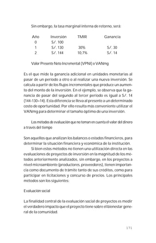171
Sin embargo, la tasa marginal interna de retorno, será:
Año Inversión TMIR Ganancia
0 S/. 100
1 S/. 130 30% S/. 30
2 S/. 144 10,7% S/. 14
Valor Presente Neto Incremental (VPNI) o VANmg
Es el que mide la ganancia adicional en unidades monetarias al
pasar de un período a otro o al realizar una nueva inversión. Se
calcula a partir de los flujos incrementales que produce un aumen-
to del monto de la inversión. En el ejemplo, se observa que la ga-
nancia de pasar del segundo al tercer período es igual a S/. 14
(144-130=14). Esta diferencia se lleva al presente a un determinado
costo de oportunidad. Por ello resulta más conveniente utilizar el
VANmg para determinar el tamaño óptimo de una inversión.
Los métodos de evaluación que no toman en cuenta el valor del dinero
a través del tiempo
Son aquellos que analizan los balances o estados financieros, para
determinar la situación financiera y económica de la institución.
Si bien estos métodos no tienen una utilización directa en las
evaluaciones de proyectos de inversión en la magnitud de los mé-
todos anteriormente analizados, sin embargo, en los proyectos a
nivel microambiente (productores, proveedores), tienen importan-
cia como documento de trámite tanto de sus créditos, como para
participar en licitaciones y concurso de precios. Los principales
métodos son los siguientes:
Evaluación social
La finalidad central de la evaluación social de proyectos es medir
el verdadero impacto que el proyecto tiene sobre el bienestar gene-
ral de la comunidad.
 
