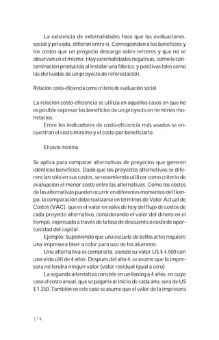 174
La existencia de externalidades hace que las evaluaciones,
social y privada, difieran entre sí. Corresponden a los beneficios y
los costos que un proyecto descarga sobre terceros y que no se
observan en el mismo. Hay externalidades negativas, como la con-
taminación producida al instalar una fábrica, y positivas tales como
las derivadas de un proyecto de reforestación.
Relación costo-eficiencia como criterio de evaluación social
La relación costo-eficiencia se utiliza en aquellos casos en que no
es posible expresar los beneficios de un proyecto en términos mo-
netarios.
Entre los indicadores de costo-eficiencia más usados se en-
cuentran el costo mínimo y el costo por beneficiario.
El costo mínimo
Se aplica para comparar alternativas de proyectos que generen
idénticos beneficios. Dado que los proyectos alternativos se dife-
rencian sólo en sus costos, se recomienda utilizar como criterio de
evaluación el menor costo entre las alternativas. Como los costos
de las alternativas pueden ocurrir en diferentes momentos del tiem-
po, la comparación debe realizarse en términos de Valor Actual de
Costos (VAC), que es el valor en soles de hoy del flujo de costos de
cada proyecto alternativo, considerando el valor del dinero en el
tiempo, expresado a través de la tasa de descuento o costo de opor-
tunidad del capital.
Ejemplo: Suponiendo que una escuela de bellas artes requiere
una impresora láser a color para uso de los alumnos:
Una alternativa es comprarla, siendo su valor US $ 4.500 con
una vida útil de 4 años. Después del año 4, se asume que la impre-
sora no tendrá ningún valor (valor residual igual a cero)
La segunda alternativa consiste en un leasing a 4 años, en cuyo
caso el costo anual, que se pagaría al inicio de cada año, será de US
$ 1.250. También en este caso se asume que el valor de la impresora
 