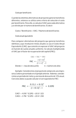 177
Costo por beneficiario
Cuando las distintas alternativas de proyectos generan beneficios
diferentes, entonces se utiliza como criterio de selección el costo
por beneficiario. Para ello, se calcula el VAC para cada alternativa
y se divide por el número de beneficiarios. Es decir:
Costo / Beneficiario = VAC / Número de beneficiarios
Costo anual equivalente
Para comparar alternativas del proyecto que generan beneficios
idénticos y que involucren metas anuales se usa el Costo Anual
Equivalente (CAE), que consiste en expresar el VAC del proyecto
en función de cuotas anuales uniforme. Se calcula multiplicando
el VAC por el factor de recuperación del capital (FRC):
CAE = VAC * FRC
Donde: r = tasa de descuento n = número de años
Ejemplo: Consideremos el proyecto de compra de una impre-
sora a colores presentado en el ejemplo anterior. Además, conside-
remos un período de 4 años y una tasa de descuento de 12% anual.
Con estos datos se puede calcular el correspondiente FRC:
CAE1 = 4.018 * 0,3292 = US $ 1.323
CAE2 = 3.796 * 0,3292 = US $ 1.250
 