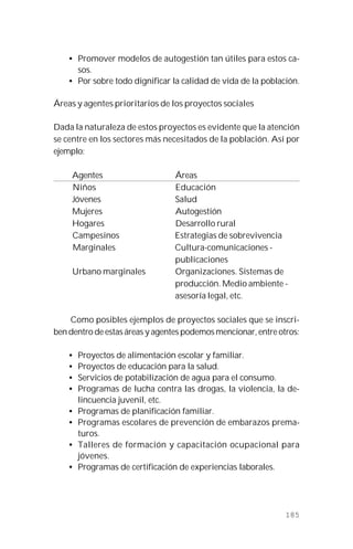 185
• Promover modelos de autogestión tan útiles para estos ca-
sos.
• Por sobre todo dignificar la calidad de vida de la población.
Áreas y agentes prioritarios de los proyectos sociales
Dada la naturaleza de estos proyectos es evidente que la atención
se centre en los sectores más necesitados de la población. Así por
ejemplo:
Agentes Áreas
Niños Educación
Jóvenes Salud
Mujeres Autogestión
Hogares Desarrollo rural
Campesinos Estrategias de sobrevivencia
Marginales Cultura-comunicaciones -
publicaciones
Urbano marginales Organizaciones. Sistemas de
producción. Medio ambiente -
asesoría legal, etc.
Como posibles ejemplos de proyectos sociales que se inscri-
ben dentro de estas áreas y agentes podemos mencionar, entre otros:
• Proyectos de alimentación escolar y familiar.
• Proyectos de educación para la salud.
• Servicios de potabilización de agua para el consumo.
• Programas de lucha contra las drogas, la violencia, la de-
lincuencia juvenil, etc.
• Programas de planificación familiar.
• Programas escolares de prevención de embarazos prema-
turos.
• Talleres de formación y capacitación ocupacional para
jóvenes.
• Programas de certificación de experiencias laborales.
 