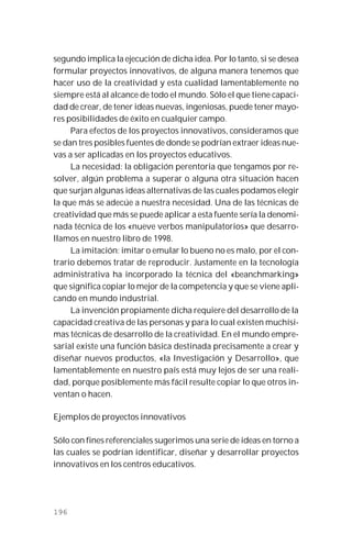 196
segundo implica la ejecución de dicha idea. Por lo tanto, si se desea
formular proyectos innovativos, de alguna manera tenemos que
hacer uso de la creatividad y esta cualidad lamentablemente no
siempre está al alcance de todo el mundo. Sólo el que tiene capaci-
dad de crear, de tener ideas nuevas, ingeniosas, puede tener mayo-
res posibilidades de éxito en cualquier campo.
Para efectos de los proyectos innovativos, consideramos que
se dan tres posibles fuentes de donde se podrían extraer ideas nue-
vas a ser aplicadas en los proyectos educativos.
La necesidad: la obligación perentoria que tengamos por re-
solver, algún problema a superar o alguna otra situación hacen
que surjan algunas ideas alternativas de las cuales podamos elegir
la que más se adecúe a nuestra necesidad. Una de las técnicas de
creatividad que más se puede aplicar a esta fuente sería la denomi-
nada técnica de los «nueve verbos manipulatorios» que desarro-
llamos en nuestro libro de 1998.
La imitación: imitar o emular lo bueno no es malo, por el con-
trario debemos tratar de reproducir. Justamente en la tecnología
administrativa ha incorporado la técnica del «beanchmarking»
que significa copiar lo mejor de la competencia y que se viene apli-
cando en mundo industrial.
La invención propiamente dicha requiere del desarrollo de la
capacidad creativa de las personas y para lo cual existen muchísi-
mas técnicas de desarrollo de la creatividad. En el mundo empre-
sarial existe una función básica destinada precisamente a crear y
diseñar nuevos productos, «la Investigación y Desarrollo», que
lamentablemente en nuestro país está muy lejos de ser una reali-
dad, porque posiblemente más fácil resulte copiar lo que otros in-
ventan o hacen.
Ejemplos de proyectos innovativos
Sólo con fines referenciales sugerimos una serie de ideas en torno a
las cuales se podrían identificar, diseñar y desarrollar proyectos
innovativos en los centros educativos.
 