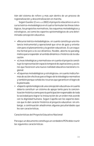 33
tión del sistema de refiere y más aún dentro de un proceso de
regionalización y descentralización en marcha.
Según Guedez (CAPELLA 2002) el proyecto educativo es un re-
curso teórico-metodológico en el cual se formulan las líneas teleo-
lógicas, los propósitos normativos, los esquemas metodológicos y
estratégicos, así como los soportes epistemológicos de una deter-
minada concepción educativa.
• «Recurso teórico-metodológico», en cuanto constituye una ins-
tancia instrumental y operacional que sirve de guía y orienta-
ción para el planeamiento y la gestión educativos. Es un esque-
ma formal pero a la vez dinámico, flexible, abierto no paradig-
mático para responder al sentido dinámico e histórico de la edu-
cación.
• «Líneas teleológicas y normativas» en cuanto el proyecto consti-
tuye la representación espacio temporal de aspiraciones y accio-
nes que favorecen una nueva realidad educativa nacional o re-
gional.
• «Esquemas metodológicos y estratégicos», en cuanto indica for-
mas de acción efectivas para el logro de lo teleológico-normativo
y también porque señala los recursos que garanticen el logro de
lo planteado.
• «Soporte epistemológico de una concepción educativa» en cuanto
debería constituir un sistema de apoyo tanto para la concien-
tización histórica como para la participación responsable de toda
la sociedad para lograr la instauración de un orden más acorde
con la dignidad humana. Según Capella son los soportes bási-
cos que le dan carácter histórico al proyecto educativo; sin em-
bargo, a continuación añadiremos algunas peculiaridades que
les son características.
Características del Proyecto Educativo Nacional
Para que un documento constituya un verdadero PEN debe reunir
las siguientes características:
 
