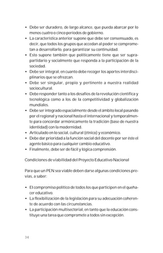 34
• Debe ser duradero, de largo alcance, que pueda abarcar por lo
menos cuatro o cinco períodos de gobierno.
• La característica anterior supone que debe ser consensuado, es
decir, que todos los grupos que accedan al poder se comprome-
tan a desarrollarlo, para garantizar su continuidad.
• Esto supone también que políticamente tiene que ser supra-
partidario y socialmente que responda a la participación de la
sociedad.
• Debe ser integral, en cuanto debe recoger los aportes interdisci-
plinarios que se ofrezcan.
• Debe ser singular, propio y pertinente a nuestra realidad
sociocultural.
• Debe responder tanto a los desafíos de la revolución científica y
tecnológica como a los de la competitividad y globalización
mundiales.
• Debe ser integrado espacialmente desde el ámbito local pasando
por el regional y nacional hasta el internacional y temporalmen-
te para concordar armónicamente la tradición (base de nuestra
identidad) con la modernidad.
• Articulado en lo social, cultural (étnico) y económico.
• Debe dar prioridad a la función social del docente por ser éste el
agente básico para cualquier cambio educativo.
• Finalmente, debe ser de fácil y lógica comprensión.
Condiciones de viabilidad del Proyecto Educativo Nacional
Para que un PEN sea viable deben darse algunas condiciones pre-
vias, a saber:
• El compromiso político de todos los que participen en el queha-
cer educativo.
• La flexibilización de la legislación para su adecuación coheren-
te de acuerdo con las circunstancias.
• La participación multisectorial, en tanto que la educación cons-
tituye una tarea que compromete a todos sin excepción.
 