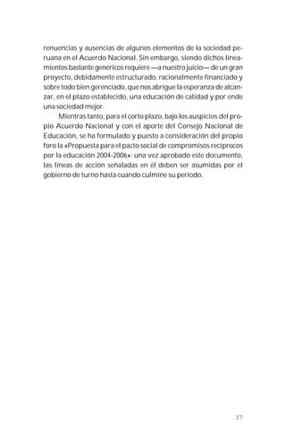 37
renuencias y ausencias de algunos elementos de la sociedad pe-
ruana en el Acuerdo Nacional. Sin embargo, siendo dichos linea-
mientos bastante genéricos requiere —a nuestro juicio— de un gran
proyecto, debidamente estructurado, racionalmente financiado y
sobre todo bien gerenciado, que nos abrigue la esperanza de alcan-
zar, en el plazo establecido, una educación de calidad y por ende
una sociedad mejor.
Mientras tanto, para el corto plazo, bajo los auspicios del pro-
pio Acuerdo Nacional y con el aporte del Consejo Nacional de
Educación, se ha formulado y puesto a consideración del propio
foro la «Propuesta para el pacto social de compromisos recíprocos
por la educación 2004-2006»; una vez aprobado este documento,
las líneas de acción señaladas en él deben ser asumidas por el
gobierno de turno hasta cuando culmine su período.
 