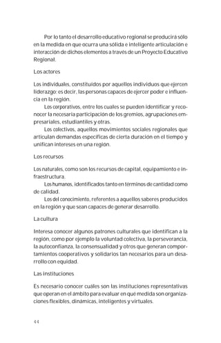 44
Por lo tanto el desarrollo educativo regional se producirá sólo
en la medida en que ocurra una sólida e inteligente articulación e
interacción de dichos elementos a través de un Proyecto Educativo
Regional.
Los actores
Los individuales, constituídos por aquellos individuos que ejercen
liderazgo; es decir, las personas capaces de ejercer poder e influen-
cia en la región.
Los corporativos, entre los cuales se pueden identificar y reco-
nocer la necesaria participación de los gremios, agrupaciones em-
presariales, estudiantiles y otras.
Los colectivos, aquellos movimientos sociales regionales que
articulan demandas específicas de cierta duración en el tiempo y
unifican intereses en una región.
Los recursos
Los naturales, como son los recursos de capital, equipamiento e in-
fraestructura.
Los humanos, identificados tanto en términos de cantidad como
de calidad.
Los del conocimiento, referentes a aquellos saberes producidos
en la región y que sean capaces de generar desarrollo.
La cultura
Interesa conocer algunos patrones culturales que identifican a la
región, como por ejemplo la voluntad colectiva, la perseverancia,
la autoconfianza, la consensualidad y otros que generan compor-
tamientos cooperativos y solidarios tan necesarios para un desa-
rrollo con equidad.
Las instituciones
Es necesario conocer cuáles son las instituciones representativas
que operan en el ámbito para evaluar en qué medida son organiza-
ciones flexibles, dinámicas, inteligentes y virtuales.
 