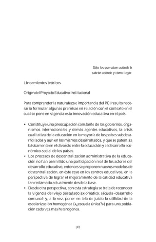 49
Sólo los que saben adónde ir
sabrán adónde y cómo llegar.
Lineamientos teóricos
Origen del Proyecto Educativo Institucional
Para comprender la naturaleza e importancia del PEI resulta nece-
sario formular algunas premisas en relación con el contexto en el
cual se pone en vigencia esta innovación educativa en el país.
• Constituye una preocupación constante de los gobiernos, orga-
nismos internacionales y demás agentes educativos, la crisis
cualitativa de la educación en la mayoría de los países subdesa-
rrollados y aun en los mismos desarrollados, y que se patentiza
básicamente en el divorcio entre la educación y el desarrollo eco-
nómico-social de los países.
• Los procesos de descentralización administrativa de la educa-
ción no han permitido una participación real de los actores del
desarrollo educativo, entonces se proponen nuevos modelos de
descentralización, en éste caso en los centros educativos, en la
perspectiva de lograr el mejoramiento de la calidad educativa
tan reclamada actualmente desde la base.
• Desde otra perspectiva, con esta estrategia se trata de reconocer
la vigencia del viejo postulado axiomático: escuela=desarrollo
comunal; y, a la vez, poner en tela de juicio la utilidad de la
escolarización homogénea («¿escuela única?») para una pobla-
ción cada vez más heterogénea.
[49]
 