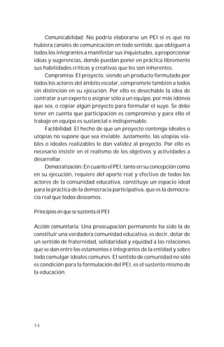 54
Comunicabilidad: No podría elaborarse un PEI si es que no
hubiera canales de comunicación en todo sentido, que obliguen a
todos los integrantes a manifestar sus inquietudes, a proporcionar
ideas y sugerencias, donde puedan poner en práctica libremente
sus habilidades críticas y creativas que les son inherentes.
Compromiso: El proyecto, siendo un producto formulado por
todos los actores del ámbito escolar, compromete también a todos
sin distinción en su ejecución. Por ello es desechable la idea de
contratar a un experto o asignar sólo a un equipo, por más idóneo
que sea, o copiar algún proyecto para formular el suyo. Se debe
tener en cuenta que participación es compromiso y para ello el
trabajo en equipo es sustancial e indispensable.
Factibilidad: El hecho de que un proyecto contenga ideales o
utopías no supone que sea inviable. Justamente, las utopías via-
bles o ideales realizables le dan validez al proyecto. Por ello es
necesario insistir en el realismo de los objetivos y actividades a
desarrollar.
Democratización: En cuanto el PEI, tanto en su concepción como
en su ejecución, requiere del aporte real y efectivo de todos los
actores de la comunidad educativa, constituye un espacio ideal
para la práctica de la democracia participativa, que es la democra-
cia real que todos deseamos.
Principios en que se sustenta el PEI
Acción comunitaria: Una preocupación permanente ha sido la de
constituir una verdadera comunidad educativa, es decir, dotar de
un sentido de fraternidad, solidaridad y equidad a las relaciones
que se dan entre los estamentos e integrantes de la entidad y sobre
todo comulgar ideales comunes. El sentido de comunidad no sólo
es condición para la formulación del PEI, es el sustento mismo de
la educación.
 
