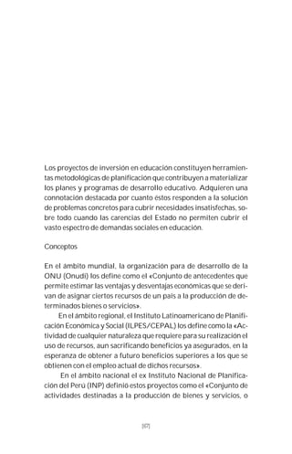 67
Los proyectos de inversión en educación constituyen herramien-
tas metodológicas de planificación que contribuyen a materializar
los planes y programas de desarrollo educativo. Adquieren una
connotación destacada por cuanto éstos responden a la solución
de problemas concretos para cubrir necesidades insatisfechas, so-
bre todo cuando las carencias del Estado no permiten cubrir el
vasto espectro de demandas sociales en educación.
Conceptos
En el ámbito mundial, la organización para de desarrollo de la
ONU (Onudi) los define como el «Conjunto de antecedentes que
permite estimar las ventajas y desventajas económicas que se deri-
van de asignar ciertos recursos de un país a la producción de de-
terminados bienes o servicios».
En el ámbito regional, el Instituto Latinoamericano de Planifi-
cación Económica y Social (ILPES/CEPAL) los define como la «Ac-
tividad de cualquier naturaleza que requiere para su realización el
uso de recursos, aun sacrificando beneficios ya asegurados, en la
esperanza de obtener a futuro beneficios superiores a los que se
obtienen con el empleo actual de dichos recursos».
En el ámbito nacional el ex Instituto Nacional de Planifica-
ción del Perú (INP) definió estos proyectos como el «Conjunto de
actividades destinadas a la producción de bienes y servicios, o
[67]
 