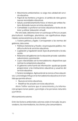 70
• Movimiento ambientalista: se exige más calidad del servi-
cio educativo.
• Papel de los hombres y mujeres: el cambio de roles genera
nuevas necesidades educativas.
• Salud y acondicionamiento físico: el interés por ambos fac-
tores demanda nuevos servicios educativos.
• Comodidad: se prefieren servicios educativos fáciles de ob-
tener y utilizar (educación virtual).
Por otro lado, debemos tener en cuenta que el Perú es un país
pluricultural, multilingüe, pluriétnico, con significativas dispa-
ridades socioeconómicas y de otra índole
e. Factores políticos y legales: Corresponden a las normas del
gobierno, tales como:
• Políticas monetarias y fiscales: vía presupuesto público, mo-
difica la oferta de servicios educativos.
• Legislación y regulación social: leyes de promoción a la edu-
cación.
• Relaciones del gobierno con la educación privada: subsidios;
subvenciones y promoción.
• Leyes relacionadas con la mercadotecnia: dispositivos que
norman la competencia educativa.
• El gobierno como fuente de información: ayuda que puede
proporcionar a las instituciones educativas y usuarios del
servicio educativo.
f. Factores tecnológicos: Aplicación de la ciencia a fines educati-
vos. La tecnología influye en la mercadotecnia educativa en el sen-
tido que permite ofrecer:
• Nuevos servicios educativos.
• Modificar los actuales servicios educativos.
Alvin Toffler sostiene que el conocimiento y la informa-
ción proporcionan poder y prestigio a las personas naturales
y jurídicas.
Microambiente externo
Entre los factores ambientales externos están el mercado, los pro-
veedores, los intermediarios, los clientes y los consumidores.
 
