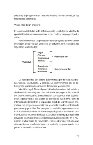 73
adelante el proyecto y al final del mismo volver a evaluar los
resultados obtenidos.
Viabilidad de un proyecto
El término viabilidad se lo define como la «cualidad de viable», la
«posibilidad de» o la «conveniencia de» realizar un proyecto edu-
cativo.
Para recomendar la aprobación de un proyecto de inversión el
evaluador debe realizar una serie de estudios con relación a las
siguientes viabilidades:
La «posibilidad de» estará determinada por la viabilidad le-
gal, técnica, institucional y política. La «conveniencia de» se de-
fine por la viabilidad económica, financiera y ambiental.
Viabilidad legal: Tiene el propósito de determinar la inexisten-
cia de restricciones legales para la instalación y operación normal
del proyecto educativo. Su realización corresponde a los especia-
listas legales y no al evaluador de proyectos. Asimismo, tiene la
intención de demostrar la capacidad legal de la institución pro-
motora del proyecto para solicitar y cumplir con los contratos de
préstamos y garantías. Por ejemplo, no es viable legalmente, cons-
truir locales educativos en zonas arqueológicas o instalar un cen-
tro educativo en zonas de riesgo. Esta viabilidad hay que obtenerla
salvando los impedimentos legales que pudieran existir en el mu-
nicipio o Ministerio de Educación. Éste es el primer estudio que
debe realizar un evaluador antes de iniciar la preparación del pro-
yecto de inversión en educación.
 