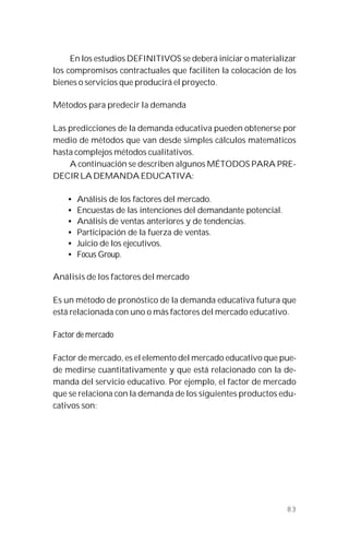 83
En los estudios DEFINITIVOS se deberá iniciar o materializar
los compromisos contractuales que faciliten la colocación de los
bienes o servicios que producirá el proyecto.
Métodos para predecir la demanda
Las predicciones de la demanda educativa pueden obtenerse por
medio de métodos que van desde simples cálculos matemáticos
hasta complejos métodos cualitativos.
A continuación se describen algunos MÉTODOS PARA PRE-
DECIR LA DEMANDA EDUCATIVA:
• Análisis de los factores del mercado.
• Encuestas de las intenciones del demandante potencial.
• Análisis de ventas anteriores y de tendencias.
• Participación de la fuerza de ventas.
• Juicio de los ejecutivos.
• Focus Group.
Análisis de los factores del mercado
Es un método de pronóstico de la demanda educativa futura que
está relacionada con uno o más factores del mercado educativo.
Factor de mercado
Factor de mercado, es el elemento del mercado educativo que pue-
de medirse cuantitativamente y que está relacionado con la de-
manda del servicio educativo. Por ejemplo, el factor de mercado
que se relaciona con la demanda de los siguientes productos edu-
cativos son:
 