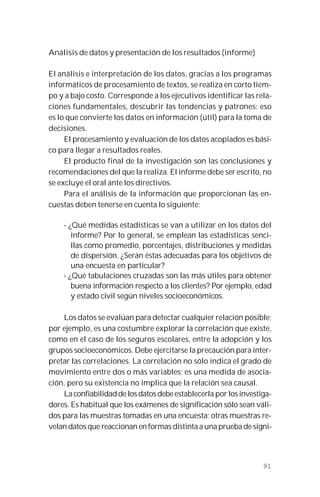 91
Análisis de datos y presentación de los resultados (informe)
El análisis e interpretación de los datos, gracias a los programas
informáticos de procesamiento de textos, se realiza en corto tiem-
po y a bajo costo. Corresponde a los ejecutivos identificar las rela-
ciones fundamentales, descubrir las tendencias y patrones: eso
es lo que convierte los datos en información (útil) para la toma de
decisiones.
El procesamiento y evaluación de los datos acopiados es bási-
co para llegar a resultados reales.
El producto final de la investigación son las conclusiones y
recomendaciones del que la realiza. El informe debe ser escrito, no
se excluye el oral ante los directivos.
Para el análisis de la información que proporcionan las en-
cuestas deben tenerse en cuenta lo siguiente:
- ¿Qué medidas estadísticas se van a utilizar en los datos del
informe? Por lo general, se emplean las estadísticas senci-
llas como promedio, porcentajes, distribuciones y medidas
de dispersión. ¿Serán éstas adecuadas para los objetivos de
una encuesta en particular?
- ¿Qué tabulaciones cruzadas son las más útiles para obtener
buena información respecto a los clientes? Por ejemplo, edad
y estado civil según niveles socioeconómicos.
Los datos se evalúan para detectar cualquier relación posible;
por ejemplo, es una costumbre explorar la correlación que existe,
como en el caso de los seguros escolares, entre la adopción y los
grupos socioeconómicos. Debe ejercitarse la precaución para inter-
pretar las correlaciones. La correlación no sólo indica el grado de
movimiento entre dos o más variables; es una medida de asocia-
ción, pero su existencia no implica que la relación sea causal.
Laconfiabilidaddelosdatosdebeestablecerla por losinvestiga-
dores. Es habitual que los exámenes de significación sólo sean váli-
dos para las muestras tomadas en una encuesta; otras muestras re-
velan datos que reaccionan en formas distinta a una prueba de signi-
 