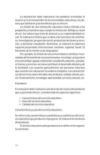 96
La declaración debe expresarse con palabras orientadas al
usuario y/o al consumidor de las necesidades educativas, los de-
seos que satisfacen y los beneficios que se ofrecen.
La misión de una institución educativa estará referida a los
propósitos y funciones que cumple la institución. Refleja su razón
de ser, los valores que trata de alcanzar y su responsabilidad so-
cial. Se indicará el énfasis que se dará a las funciones de enseñan-
za, investigación, proyección social, producción de bienes y servi-
cios, y bienestar estudiantil. Asimismo, se indicará la cobertura
espacial proyectada (internacional, nacional, regional, local). El
horizonte de la misión es de largo plazo.
Por ejemplo, la misión de una universidad es satisfacer nece-
sidades de formación de recursos humanos, investigar, proyectarse
a la comunidad, apoyar el bienestar estudiantil y docente, y produ-
cir bienes y servicios, así como contribuir el desarrollo del país y de
la localidad. Los usuarios generalmente son personas naturales
que cuentan con educación secundaria completa. Las característi-
cas del servicio están referidas a los atributos: calidad, diseño, pre-
cio, financiamiento, tecnología, oportunidad, servicios conexos, etc.
El producto
En esta parte debe realizarse una descripción exacta del producto
que se pretende ofrecer, considerando los aspectos siguientes:
• Características del servicio educativo.
• Usos del servicio educativo.
• Calidad del servicio educativo.
Características y usos del servicio educativo.-
Se refiere a las características cuantitativas y cualitativas del servi-
cio educativo que producirá el proyecto. Se indicará los atributos
del producto.
El servicio educativo como producto se le define en los siguien-
tes términos:
 
