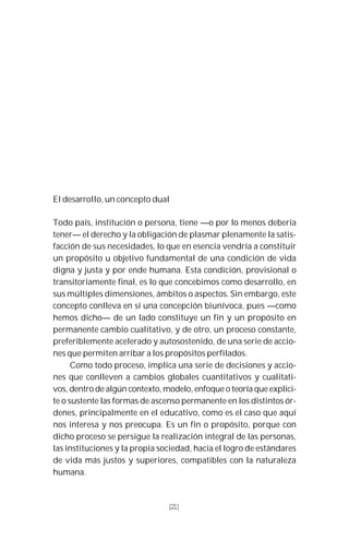 21
El desarrollo, un concepto dual
Todo país, institución o persona, tiene —o por lo menos debería
tener— el derecho y la obligación de plasmar plenamente la satis-
facción de sus necesidades, lo que en esencia vendría a constituir
un propósito u objetivo fundamental de una condición de vida
digna y justa y por ende humana. Esta condición, provisional o
transitoriamente final, es lo que concebimos como desarrollo, en
sus múltiples dimensiones, ámbitos o aspectos. Sin embargo, este
concepto conlleva en sí una concepción biunívoca, pues —como
hemos dicho— de un lado constituye un fin y un propósito en
permanente cambio cualitativo, y de otro, un proceso constante,
preferiblemente acelerado y autosostenido, de una serie de accio-
nes que permiten arribar a los propósitos perfilados.
Como todo proceso, implica una serie de decisiones y accio-
nes que conlleven a cambios globales cuantitativos y cualitati-
vos, dentro de algún contexto, modelo, enfoque o teoría que explici-
te o sustente las formas de ascenso permanente en los distintos ór-
denes, principalmente en el educativo, como es el caso que aquí
nos interesa y nos preocupa. Es un fin o propósito, porque con
dicho proceso se persigue la realización integral de las personas,
las instituciones y la propia sociedad, hacia el logro de estándares
de vida más justos y superiores, compatibles con la naturaleza
humana.
[21]
 