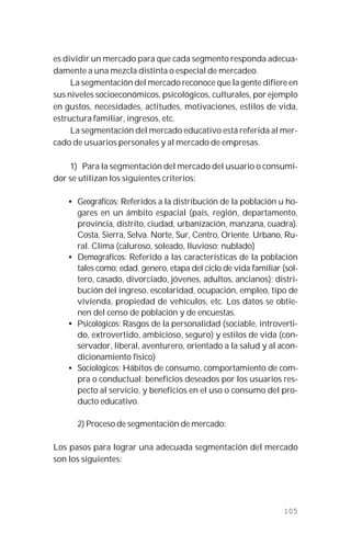 105
es dividir un mercado para que cada segmento responda adecua-
damente a una mezcla distinta o especial de mercadeo.
La segmentación del mercado reconoce que la gente difiere en
sus niveles socioeconómicos, psicológicos, culturales, por ejemplo
en gustos, necesidades, actitudes, motivaciones, estilos de vida,
estructura familiar, ingresos, etc.
La segmentación del mercado educativo está referida al mer-
cado de usuarios personales y al mercado de empresas.
1) Para la segmentación del mercado del usuario o consumi-
dor se utilizan los siguientes criterios:
• Geográficos: Referidos a la distribución de la población u ho-
gares en un ámbito espacial (país, región, departamento,
provincia, distrito, ciudad, urbanización, manzana, cuadra).
Costa, Sierra, Selva. Norte, Sur, Centro, Oriente. Urbano, Ru-
ral. Clima (caluroso, soleado, lluvioso; nublado)
• Demográficos: Referido a las características de la población
tales como: edad, genero, etapa del ciclo de vida familiar (sol-
tero, casado, divorciado, jóvenes, adultos, ancianos); distri-
bución del ingreso, escolaridad, ocupación, empleo, tipo de
vivienda, propiedad de vehículos, etc. Los datos se obtie-
nen del censo de población y de encuestas.
• Psicológicos: Rasgos de la personalidad (sociable, introverti-
do, extrovertido, ambicioso, seguro) y estilos de vida (con-
servador, liberal, aventurero, orientado a la salud y al acon-
dicionamiento físico)
• Sociológicos: Hábitos de consumo, comportamiento de com-
pra o conductual: beneficios deseados por los usuarios res-
pecto al servicio, y beneficios en el uso o consumo del pro-
ducto educativo.
2) Proceso de segmentación de mercado:
Los pasos para lograr una adecuada segmentación del mercado
son los siguientes:
 