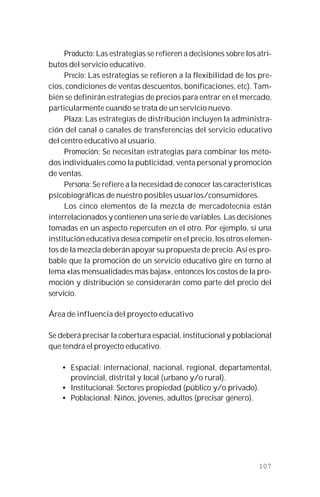 107
Producto: Las estrategias se refieren a decisiones sobre los atri-
butos del servicio educativo.
Precio: Las estrategias se refieren a la flexibilidad de los pre-
cios, condiciones de ventas descuentos, bonificaciones, etc). Tam-
bién se definirán estrategias de precios para entrar en el mercado,
particularmente cuando se trata de un servicio nuevo.
Plaza: Las estrategias de distribución incluyen la administra-
ción del canal o canales de transferencias del servicio educativo
del centro educativo al usuario.
Promoción: Se necesitan estrategias para combinar los méto-
dos individuales como la publicidad, venta personal y promoción
de ventas.
Persona: Se refiere a la necesidad de conocer las características
psicobiográficas de nuestro posibles usuarios/consumidores.
Los cinco elementos de la mezcla de mercadotecnia están
interrelacionados y contienen una serie de variables. Las decisiones
tomadas en un aspecto repercuten en el otro. Por ejemplo, si una
institución educativa desea competir en el precio, los otros elemen-
tos de la mezcla deberán apoyar su propuesta de precio. Así es pro-
bable que la promoción de un servicio educativo gire en torno al
lema «las mensualidades más bajas», entonces los costos de la pro-
moción y distribución se considerarán como parte del precio del
servicio.
Área de influencia del proyecto educativo
Se deberá precisar la cobertura espacial, institucional y poblacional
que tendrá el proyecto educativo.
• Espacial: internacional, nacional, regional, departamental,
provincial, distrital y local (urbano y/o rural).
• Institucional: Sectores propiedad (público y/o privado).
• Poblacional: Niños, jóvenes, adultos (precisar género).
 