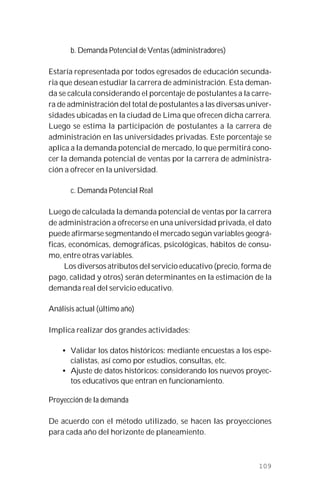 109
b. Demanda Potencial de Ventas (administradores)
Estaría representada por todos egresados de educación secunda-
ria que desean estudiar la carrera de administración. Esta deman-
da se calcula considerando el porcentaje de postulantes a la carre-
ra de administración del total de postulantes a las diversas univer-
sidades ubicadas en la ciudad de Lima que ofrecen dicha carrera.
Luego se estima la participación de postulantes a la carrera de
administración en las universidades privadas. Este porcentaje se
aplica a la demanda potencial de mercado, lo que permitirá cono-
cer la demanda potencial de ventas por la carrera de administra-
ción a ofrecer en la universidad.
c. Demanda Potencial Real
Luego de calculada la demanda potencial de ventas por la carrera
de administración a ofrecerse en una universidad privada, el dato
puede afirmarse segmentando el mercado según variables geográ-
ficas, económicas, demográficas, psicológicas, hábitos de consu-
mo, entre otras variables.
Los diversos atributos del servicio educativo (precio, forma de
pago, calidad y otros) serán determinantes en la estimación de la
demanda real del servicio educativo.
Análisis actual (último año)
Implica realizar dos grandes actividades:
• Validar los datos históricos: mediante encuestas a los espe-
cialistas, así como por estudios, consultas, etc.
• Ajuste de datos históricos: considerando los nuevos proyec-
tos educativos que entran en funcionamiento.
Proyección de la demanda
De acuerdo con el método utilizado, se hacen las proyecciones
para cada año del horizonte de planeamiento.
 