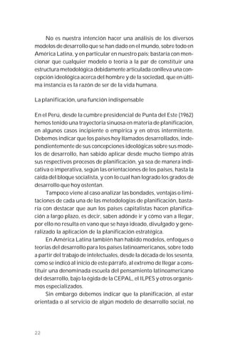 22
No es nuestra intención hacer una análisis de los diversos
modelos de desarrollo que se han dado en el mundo, sobre todo en
América Latina, y en particular en nuestro país; bastaría con men-
cionar que cualquier modelo o teoría a la par de constituir una
estructura metodológica debidamente articulada conlleva una con-
cepción ideológica acerca del hombre y de la sociedad, que en últi-
ma instancia es la razón de ser de la vida humana.
La planificación, una función indispensable
En el Perú, desde la cumbre presidencial de Punta del Este (1962)
hemos tenido una trayectoria sinuosa en materia de planificación,
en algunos casos incipiente o empírica y en otros intermitente.
Debemos indicar que los países hoy llamados desarrollados, inde-
pendientemente de sus concepciones ideológicas sobre sus mode-
los de desarrollo, han sabido aplicar desde mucho tiempo atrás
sus respectivos procesos de planificación, ya sea de manera indi-
cativa o imperativa, según las orientaciones de los países, hasta la
caída del bloque socialista, y con lo cual han logrado los grados de
desarrollo que hoy ostentan.
Tampoco viene al caso analizar las bondades, ventajas o limi-
taciones de cada una de las metodologías de planificación, basta-
ría con destacar que aun los países capitalistas hacen planifica-
ción a largo plazo, es decir, saben adónde ir y cómo van a llegar,
por ello no resulta en vano que se haya ideado, divulgado y gene-
ralizado la aplicación de la planificación estratégica.
En América Latina también han habido modelos, enfoques o
teorías del desarrollo para los países latinoamericanos, sobre todo
a partir del trabajo de intelectuales, desde la década de los sesenta,
como se indicó al inicio de este párrafo, al extremo de llegar a cons-
tituir una denominada escuela del pensamiento latinoamericano
del desarrollo, bajo la égida de la CEPAL, el ILPES y otros organis-
mos especializados.
Sin embargo debemos indicar que la planificación, al estar
orientada o al servicio de algún modelo de desarrollo social, no
 