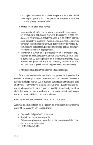 114
cen bajas pensiones de enseñanza para educación inicial
para lograr que los alumnos pasen al nivel de educación
primaria y luego a secundaria.
b. Metas orientadas a las ventas
• Incrementar el volumen de ventas, se adopta para alcanzar
un crecimiento rápido del número de alumnos o para des-
alentar a posibles competidores para que no entren al mer-
cado educativo. La meta (número de alumnos) se expresa
como un incremento porcentual del volumen de ventas du-
rante el año académico, para ello se puede aplicar descuen-
tos, bonificaciones y bajos precios.
• Mantener o aumentar la participación en el mercado, algu-
nas instituciones educativas al fijar precios buscan mantener
o aumentar su participación en el mercado, muchas veces
aceptan márgenes más bajos de utilidad y reducción de cos-
tos para bajar el precio de venta (pensiones de enseñanza).
c. Metas orientadas a mantener la situación actual
Es una meta orientada a evitar la competencia de precios. La
estabilización de precios es una meta. Muchas instituciones edu-
cativas fijan el precio de sus productos basadas en el mercado. Este
objetivo es totalmente válido para instituciones educativas que ofre-
cen servicios educativos similares en función de calidad y de otros
atributos más, no para aquellas que brindan sus servicios innova-
dos o de mejor calidad o con más atributos.
Factores que influyen en la determinación del precio base
Además de los objetivos de la fijación de precios los otros factores
que influyen en esto son los siguientes:
• Demanda del producto educativo.
• Reacciones de la competencia.
• Estrategias planeadas para los otros elementos de la mez-
cla de la mercadotecnia.
• Costo del producto.
 