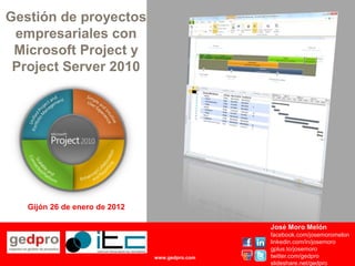 Gestión de proyectos
 empresariales con
 Microsoft Project y
 Project Server 2010




   Gijón 26 de enero de 2012

                                                José Moro Melón
                                                facebook.com/josemoromelon
                                                linkedin.com/in/josemoro
                                                gplus.to/josemoro
                               www.gedpro.com   twitter.com/gedpro
                                                slideshare.net/gedpro
 